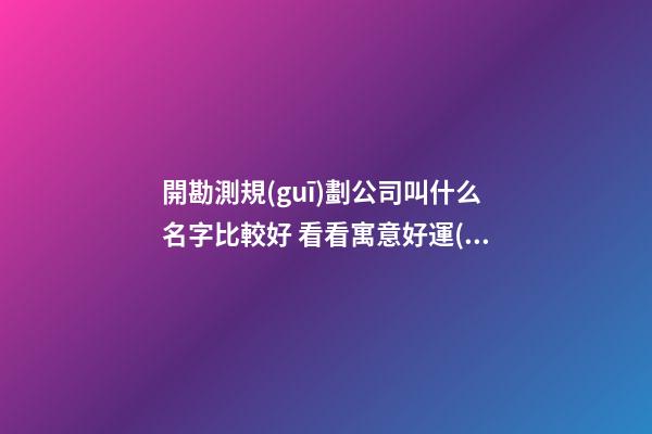 開勘測規(guī)劃公司叫什么名字比較好 看看寓意好運(yùn)的好名-第1張-公司起名-玄機(jī)派